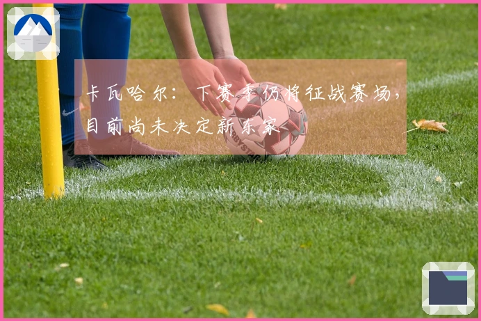 卡瓦哈尔：下赛季仍将征战赛场，目前尚未决定新东家