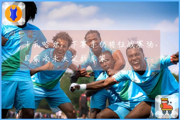 卡瓦哈尔：下赛季仍将征战赛场，目前尚未决定新东家